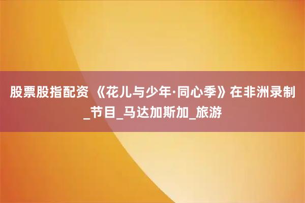 股票股指配资 《花儿与少年·同心季》在非洲录制_节目_马达加斯加_旅游