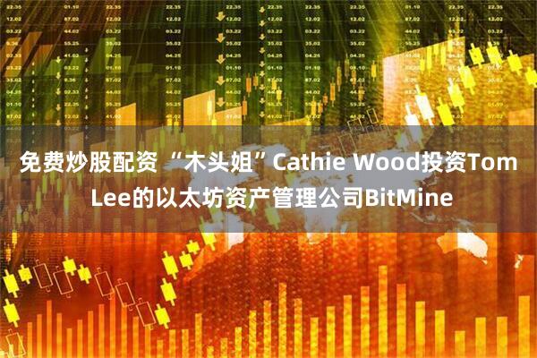 免费炒股配资 “木头姐”Cathie Wood投资Tom Lee的以太坊资产管理公司BitMine