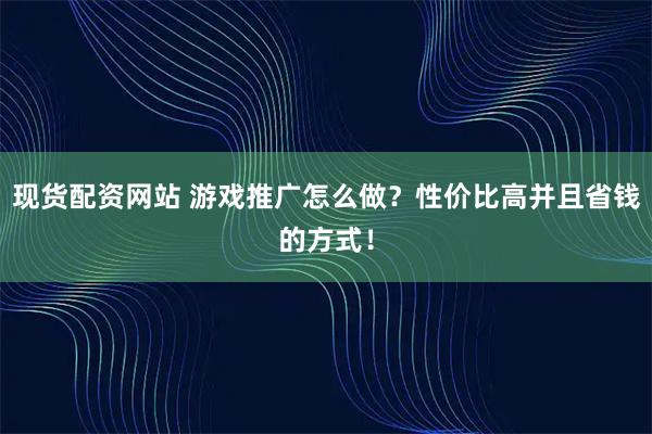 现货配资网站 游戏推广怎么做？性价比高并且省钱的方式！