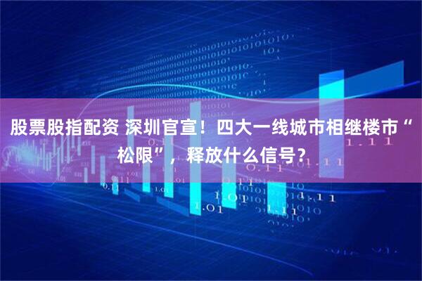股票股指配资 深圳官宣！四大一线城市相继楼市“松限”，释放什么信号？