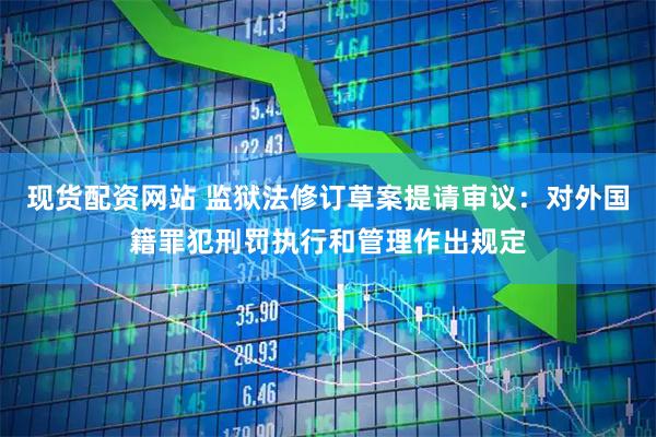 现货配资网站 监狱法修订草案提请审议：对外国籍罪犯刑罚执行和管理作出规定