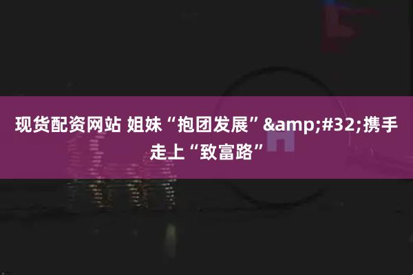 现货配资网站 姐妹“抱团发展” 携手走上“致富路”