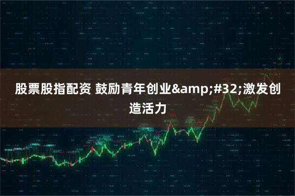 股票股指配资 鼓励青年创业 激发创造活力