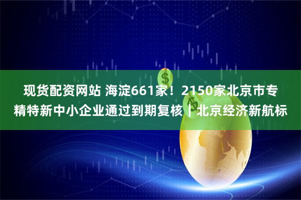 现货配资网站 海淀661家！2150家北京市专精特新中小企业通过到期复核｜北京经济新航标