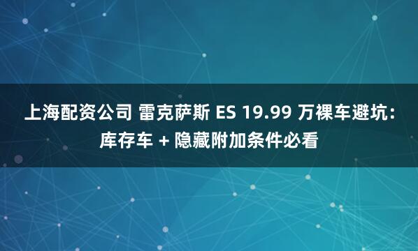 上海配资公司 雷克萨斯 ES 19.99 万裸车避坑：库存车 + 隐藏附加条件必看